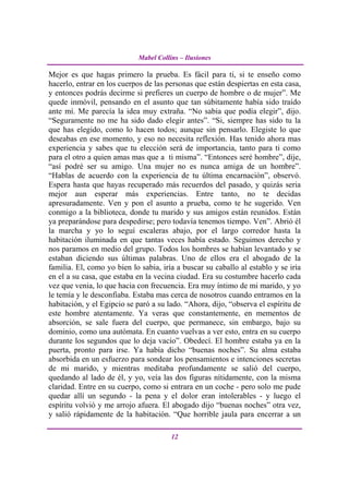 Mabel Collins – Ilusiones

Mejor es que hagas primero la prueba. Es fácil para ti, si te enseño como
hacerlo, entrar en los cuerpos de las personas que están despiertas en esta casa,
y entonces podrás decirme si prefieres un cuerpo de hombre o de mujer”. Me
quede inmóvil, pensando en el asunto que tan súbitamente había sido traído
ante mí. Me parecía la idea muy extraña. “No sabia que podía elegir”, dijo.
“Seguramente no me ha sido dado elegir antes”. “Si, siempre has sido tu la
que has elegido, como lo hacen todos; aunque sin pensarlo. Elegiste lo que
deseabas en ese momento, y eso no necesita reflexión. Has tenido ahora mas
experiencia y sabes que tu elección será de importancia, tanto para ti como
para el otro a quien amas mas que a ti misma”. “Entonces seré hombre”, dije,
“así podré ser su amigo. Una mujer no es nunca amiga de un hombre”.
“Hablas de acuerdo con la experiencia de tu última encarnación”, observó.
Espera hasta que hayas recuperado más recuerdos del pasado, y quizás seria
mejor aun esperar más experiencias. Entre tanto, no te decidas
apresuradamente. Ven y pon el asunto a prueba, como te he sugerido. Ven
conmigo a la biblioteca, donde tu marido y sus amigos están reunidos. Están
ya preparándose para despedirse; pero todavía tenemos tiempo. Ven”. Abrió él
la marcha y yo lo seguí escaleras abajo, por el largo corredor hasta la
habitación iluminada en que tantas veces había estado. Seguimos derecho y
nos paramos en medio del grupo. Todos los hombres se habían levantado y se
estaban diciendo sus últimas palabras. Uno de ellos era el abogado de la
familia. El, como yo bien lo sabia, iría a buscar su caballo al establo y se iría
en el a su casa, que estaba en la vecina ciudad. Era su costumbre hacerlo cada
vez que venia, lo que hacia con frecuencia. Era muy íntimo de mi marido, y yo
le temía y le desconfiaba. Estaba mas cerca de nosotros cuando entramos en la
habitación, y el Egipcio se paró a su lado. “Ahora, dijo, “observa el espíritu de
este hombre atentamente. Ya veras que constantemente, en mementos de
absorción, se sale fuera del cuerpo, que permanece, sin embargo, bajo su
dominio, como una autómata. En cuanto vuelvas a ver esto, entra en su cuerpo
durante los segundos que lo deja vacío”. Obedecí. El hombre estaba ya en la
puerta, pronto para irse. Ya había dicho “buenas noches”. Su alma estaba
absorbida en un esfuerzo para sondear los pensamientos e intenciones secretas
de mi marido, y mientras meditaba profundamente se salió del cuerpo,
quedando al lado de él, y yo, veía las dos figuras nítidamente, con la misma
claridad. Entre en su cuerpo, como si entrara en un coche - pero solo me pude
quedar allí un segundo - la pena y el dolor eran intolerables - y luego el
espíritu volvió y me arrojo afuera. El abogado dijo “buenas noches” otra vez,
y salió rápidamente de la habitación. “Que horrible jaula para encerrar a un

                                       12
 