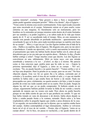 Mabel Collins – Ilusiones

espíritu inmortal”, exclame. “Que grosero y duro y fiero e insoportable!”
jamás podré aguantar semejante prisión” “Mira a los demás”, dijo el Egipcio. -
“Veras como la misma cosa ocurre continuamente. Estas equivocada creyendo
que estas encerrada en el cuerpo. Solamente entran en el para usarlo, como
entrarías en una maquina. Es literalmente solo un instrumento, pero los
hombres no lo entienden así porque mientras están dentro de él están limitados
por sus sentidos y su poder cognitivo, y no saben nada de la vida que tienen
aparte de él. Y así va sucediendo todo el tiempo. Mira, en este momento tu
marido esta parado absorbido en profunda meditación - aparentemente esta
escuchando lo que se le dice, pero nada recordara porque su espíritu esta fuera
de su cuerpo”. . Mire y vi que era así. Las dos figuras estaban una al lado de la
otra. - Habla a su espíritu, dijo el Egipcio. Me disgusto esto, pero no me atreví
a desobedecer. Cuando me aproxime, volví a sentir nuevamente la intención y
el pensamiento que tanto me habían hecho desear hablar con él, antes de que
descubriera que yo no era más que un espíritu ahora. - Roberto, le dije, ¿Puedo
hablar contigo a solas?. Tengo muchas cosas que decirte. Las dos figuras se
convirtieron en una, súbitamente. Miró en torno suyo, con una mirada
asombrada y temerosa a la vez. - ¡Cielos!, se dijo a si mismo. Me parecía
como si Ana estuviera aquí, podría jurar que he oído su voz. - Espera la
próxima oportunidad, dijo el Egipcio, y entra en su cuerpo. - No! no!,
exclame. “No, no puedo hacerlo y no quiero hacerlo”. “Vamos arriba a ver si
mi hijo esta despierto. Haré la prueba en su cuerpo, pero no en este.” No hizo
objeción alguna. Esta vez fui yo quien iba a la cabeza, corriendo por el
corredor y la escalera, sentí el roce de mi vestido al salir, y vi que mi marido
también lo había oído y que estaba lleno de horror y de miedo. Nada me
preocupaba eso, pero, ciertamente, no quería asustar a mi hijo, y trate lo mejor
posible de evitar ese ruido cuando entré en su cuarto. Pero no pude. Surgía de
alguna ley del ser que yo no podía comprender. Si hubiera estado en mi
cuerpo, seguramente hubiera podido levantar la falda de mi vestido y tenerla
apretada de manera que no rozara con nada. Pero ahora no podía hacerlo
porque no me daba cuenta de que era lo que producía ese sonido. Vi que mi
hijo había tratado en vano de descansar o de dormir, había ahora dejado su
lecho y estaba parado frente a la ventana, mirando. Hacía calor y la luna
resplandecía sobre la pequeña laguna que estaba a poca distancia de la casa.
Vi en seguida, sin necesidad de que me lo dijeran, que su espíritu estaba fuera
del cuerpo. Ambos contemplaban el lago intensamente. Ambos se volvieron
hacia mí al oír el roce de mi vestido. - Pronto, dijo el Egipcio, “entra en su
cuerpo ahora”. Así lo hice, sin pausa ni vacilación, y me quede dentro de él

                                       13
 
