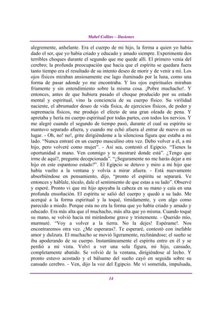 Mabel Collins – Ilusiones

alegremente, anhelante. Era el cuerpo de mi hijo, la forma a quien yo había
dado el ser, que yo había criado y educado y amado siempre. Experimente dos
terribles choques durante el segundo que me quede allí. El primero venia del
cerebro; la profunda preocupación que hacia que el espíritu se quedara fuera
tanto tiempo era el resultado de su intento deseo de morir y de venir a mí. Los
ojos físicos miraban ansiosamente ese lago iluminado por la luna, como una
forma de pasar adonde yo me encontraba. Y los ojos espirituales miraban
fríamente y sin entendimiento sobre la misma cosa. ¡Pobre muchacho!. Y
entonces, antes de que hubiera pasado el choque producido por su estado
mental y espiritual, vino la conciencia de su cuerpo físico. Su virilidad
naciente, el abrumador deseo de vida física, de ejercicios físicos, de poder y
supremacía físicos, me produjo el efecto de una gran oleada de pena. Y
apretaba y hería mi cuerpo espiritual por todas partes, con todos los nervios. Y
me alegré cuando el segundo de tiempo pasó, durante el cual su espíritu se
mantuvo separado afuera, y cuando me echó afuera al entrar de nuevo en su
lugar. - Oh, no! no!, grite dirigiéndome a la silenciosa figura que estaba a mi
lado. “Nunca entraré en un cuerpo masculino otra vez. Debo volver a él, a mi
hijo, pero volveré como mujer”. - Así sea, contestó el Egipcio. “Tienes la
oportunidad a mano. Ven conmigo y te mostraré donde está”. ¿Tengo que
irme de aquí?, pregunte decepcionada”. “¿Seguramente no me harás dejar a mi
hijo en este espantoso estado?”. El Egipcio se detuvo y miro a mi hijo que
había vuelto a la ventana y volvía a mirar afuera. - Está nuevamente
absorbiéndose en pensamiento, dijo, “pronto el espíritu se separará. Ve
entonces y háblale, tócalo, dale el sentimiento de que estas a su lado”. Observé
y esperé. Pronto vi que mi hijo apoyaba la cabeza en su mano y caía en una
profunda ensoñación. El espíritu se salió del cuerpo y quedó a su lado. Me
acerqué a la forma espiritual y la toqué, tímidamente, y con algo como
parecido a miedo. Porque esta no era la forma que yo había criado y amado y
educado. Era más alta que el muchacho, más alta que yo misma. Cuando toqué
su mano, se volvió hacia mí mirándome grave y tristemente. - Querido mío,
murmuré. “Voy a volver a la tierra. No la dejes! Espérame!. Nos
encontraremos otra vez. ¿Me esperaras?. Te esperaré, contestó con inefable
amor y dulzura. El muchacho se movió ligeramente, reclinándose; el sueño se
iba apoderando de su cuerpo. Instantáneamente el espíritu entro en él y se
perdió a mi vista. Volví a ver una sola figura, mi hijo, cansado,
completamente abatido. Se volvió de la ventana, dirigiéndose al lecho. Y
pronto estuvo acostado y el bálsamo del sueño cayó en seguida sobre su
cansado cerebro. - Ven, dijo la voz del Egipcio. Me vi sometida, impulsada,

                                       14
 