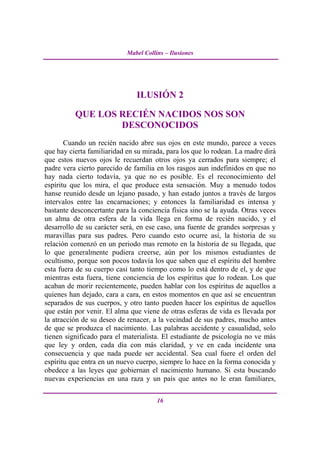 Mabel Collins – Ilusiones




                               ILUSIÓN 2

          QUE LOS RECIÉN NACIDOS NOS SON
                  DESCONOCIDOS
       Cuando un recién nacido abre sus ojos en este mundo, parece a veces
que hay cierta familiaridad en su mirada, para los que lo rodean. La madre dirá
que estos nuevos ojos le recuerdan otros ojos ya cerrados para siempre; el
padre vera cierto parecido de familia en los rasgos aun indefinidos en que no
hay nada cierto todavía, ya que no es posible. Es el reconocimiento del
espíritu que los mira, el que produce esta sensación. Muy a menudo todos
hanse reunido desde un lejano pasado, y han estado juntos a través de largos
intervalos entre las encarnaciones; y entonces la familiaridad es intensa y
bastante desconcertante para la conciencia física sino se la ayuda. Otras veces
un alma de otra esfera de la vida llega en forma de recién nacido, y el
desarrollo de su carácter será, en ese caso, una fuente de grandes sorpresas y
maravillas para sus padres. Pero cuando esto ocurre así, la historia de su
relación comenzó en un periodo mas remoto en la historia de su llegada, que
lo que generalmente pudiera creerse, aún por los mismos estudiantes de
ocultismo, porque son pocos todavía los que saben que el espíritu del hombre
esta fuera de su cuerpo casi tanto tiempo como lo está dentro de el, y de que
mientras esta fuera, tiene conciencia de los espíritus que lo rodean. Los que
acaban de morir recientemente, pueden hablar con los espíritus de aquellos a
quienes han dejado, cara a cara, en estos momentos en que así se encuentran
separados de sus cuerpos, y otro tanto pueden hacer los espíritus de aquellos
que están por venir. El alma que viene de otras esferas de vida es llevada por
la atracción de su deseo de renacer, a la vecindad de sus padres, mucho antes
de que se produzca el nacimiento. Las palabras accidente y casualidad, solo
tienen significado para el materialista. El estudiante de psicología no ve más
que ley y orden, cada día con más claridad, y ve en cada incidente una
consecuencia y que nada puede ser accidental. Sea cual fuere el orden del
espíritu que entra en un nuevo cuerpo, siempre lo hace en la forma conocida y
obedece a las leyes que gobiernan el nacimiento humano. Si esta buscando
nuevas experiencias en una raza y un país que antes no le eran familiares,

                                       16
 