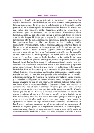 Mabel Collins – Ilusiones

entonces es llevado allí mucho antes de su nacimiento y mora entre los
espíritus encarnados, familiarizándose con ellos mientras estos permanecen
fuera de sus cuerpos. De no ser así, la vida humana seria demasiado extraña
para ser útil en el corto espacio de una encarnación. Durante ese tiempo hay
que luchar, por supuesto, contra diferencias vitales de pensamiento y
sentimiento, pero es necesario que se establezca primeramente cierta
familiaridad antes de que esto ocurra pues de lo contrario el clímax no llegaría
a su debido tiempo. El joven que se separa de su padre y muestra buenas
razones para ello, ha sabido antes de su nacimiento, que esto seria necesario.
Los espíritus se han conocido como iguales, se han pesado y medido
mutuamente. Frecuentemente, en tales ocasiones, el padre se percata de que su
hijo es un ser de otro orden, y presentara a su credo de vida una creciente
oposición desde la misma infancia. Algunas veces ese orden puede ser
superior y otras inferior. Pero si es fundamentalmente diferente, la oposición
se hará sentir desde el mismo principio. No viene como un choque o una
sorpresa. Se produce como un hecho familiar. La formación de los lazos
familiares implica un ejercicio prolongado y difícil de poderes poseídos por
los espíritus de los hombres. Antes de cada encarnación el espíritu tiene que
descubrir que condiciones convendrán mejor a sus necesidades y ayudaran
mejor su crecimiento; y luego tiene que buscar. En su búsqueda es llevado por
los místicos hilos de la afinidad y de la atracción. El plan en que se basa la
vida de familia es en un estado de ayuda mutua facilitado por el afecto natural.
Cuando hay odio o una fría repugnancia entre miembros de la familia,
entonces es que la ley del Karma se ha impuesto sobre el plan básico original,
y la repulsión ha obligado a las almas a juntarse, en vez de separarse, para que
puedan enderezar lo que en una encarnación anterior pudieron haber hecho
mal juntos. Cuando vemos que el odio o repugnancia innata van muriendo y
desapareciendo con el tiempo, entonces sabremos que ambos están prontos
para un estado mejor, en el que una tolerancia mutua sea posible. Cuando
vemos que uno de los dos echa a un lado deliberadamente el sentimiento
penoso creado por el otro y no deja que se mezcle en las actividades de su
vida, reconocemos a uno que está pronto para dar un gran paso adelante, y que
renacerá en una familia unida por el más puro amor, o que tendrá la
oportunidad de tomarse un largo descanso antes de renacer. La destrucción de
los deseos y pasiones personales es el agente principal en acordarnos tal
libertad. La segunda parte de la experiencia relatada en el último capítulo,
demuestra como el deseo personal, que parece amor al alma que lo siente, es
el que arrastra al alma hacia la tierra. Esta alma, habiendo conocido la ayuda

                                       17
 