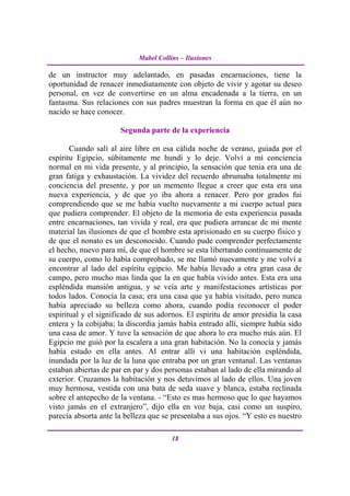 Mabel Collins – Ilusiones

de un instructor muy adelantado, en pasadas encarnaciones, tiene la
oportunidad de renacer inmediatamente con objeto de vivir y agotar su deseo
personal, en vez de convertirse en un alma encadenada a la tierra, en un
fantasma. Sus relaciones con sus padres muestran la forma en que él aún no
nacido se hace conocer.

                      Segunda parte de la experiencia

       Cuando salí al aire libre en esa cálida noche de verano, guiada por el
espíritu Egipcio, súbitamente me hundí y lo deje. Volví a mi conciencia
normal en mi vida presente, y al principio, la sensación que tenia era una de
gran fatiga y exhaustación. La vividez del recuerdo abrumaba totalmente mi
conciencia del presente, y por un memento llegue a creer que esta era una
nueva experiencia, y de que yo iba ahora a renacer. Pero por grados fui
comprendiendo que se me había vuelto nuevamente a mi cuerpo actual para
que pudiera comprender. El objeto de la memoria de esta experiencia pasada
entre encarnaciones, tan vivida y real, era que pudiera arrancar de mi mente
material las ilusiones de que el hombre esta aprisionado en su cuerpo físico y
de que el nonato es un desconocido. Cuando pude comprender perfectamente
el hecho, nuevo para mí, de que el hombre se esta libertando continuamente de
su cuerpo, como lo había comprobado, se me llamó nuevamente y me volví a
encontrar al lado del espíritu egipcio. Me había llevado a otra gran casa de
campo, pero mucho mas linda que la en que había vivido antes. Esta era una
espléndida mansión antigua, y se veía arte y manifestaciones artísticas por
todos lados. Conocía la casa; era una casa que ya había visitado, pero nunca
había apreciado su belleza como ahora, cuando podía reconocer el poder
espiritual y el significado de sus adornos. El espíritu de amor presidía la casa
entera y la cobijaba; la discordia jamás había entrado allí, siempre había sido
una casa de amor. Y tuve la sensación de que ahora lo era mucho más aún. El
Egipcio me guió por la escalera a una gran habitación. No la conocía y jamás
había estado en ella antes. Al entrar allí vi una habitación espléndida,
inundada por la luz de la luna que entraba por un gran ventanal. Las ventanas
estaban abiertas de par en par y dos personas estaban al lado de ella mirando al
exterior. Cruzamos la habitación y nos detuvimos al lado de ellos. Una joven
muy hermosa, vestida con una bata de seda suave y blanca, estaba reclinada
sobre el antepecho de la ventana. - “Esto es mas hermoso que lo que hayamos
visto jamás en el extranjero”, dijo ella en voz baja, casi como un suspiro,
parecía absorta ante la belleza que se presentaba a sus ojos. “Y esto es nuestro

                                       18
 