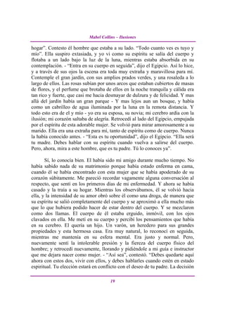 Mabel Collins – Ilusiones

hogar”. Contesto él hombre que estaba a su lado. “Todo cuanto ves es tuyo y
mío”. Ella suspiro extasiada, y yo vi como su espíritu se salía del cuerpo y
flotaba a un lado bajo la luz de la luna, mientras estaba absorbida en su
contemplación. - “Entra en su cuerpo en seguida”, dijo el Egipcio. Así lo hice,
y a través de sus ojos la escena era toda muy extraña y maravillosa para mí.
Contemple el gran jardín, con sus amplios prados verdes, y una rosaleda a lo
largo de ellos. Las rosas subían por unos arcos que estaban cubiertos de masas
de flores, y el perfume que brotaba de ellos en la noche tranquila y cálida era
tan rico y fuerte, que casi me hacia desmayar de dulzura y de felicidad. Y mas
allá del jardín había un gran parque - Y mas lejos aun un bosque, y había
como un cabrilleo de agua iluminada por la luna en la remota distancia. Y
todo esto era de el y mío - yo era su esposa, su novia; mi cerebro ardía con la
ilusión; mi corazón saltaba de alegría. Retrocedí al lado del Egipcio, empujada
por el espíritu de esta adorable mujer. Se volvió para mirar amorosamente a su
marido. Ella era una extraña para mí, tanto de espíritu como de cuerpo. Nunca
la había conocido antes. - “Esta es tu oportunidad”, dijo el Egipcio. “Ella será
tu madre. Debes hablar con su espíritu cuando vuelva a salirse del cuerpo.
Pero, ahora, mira a este hombre, que es tu padre. Tú lo conoces ya”.

       Sí, lo conocía bien. El había sido mi amigo durante mucho tiempo. No
había sabido nada de su matrimonio porque había estado enferma en cama,
cuando él se había encontrado con esta mujer que se había apoderado de su
corazón súbitamente. Me pareció recordar vagamente alguna conversación al
respecto, que sentí en los primeros días de mi enfermedad. Y ahora se había
casado y la traía a su hogar. Mientras los observábamos, él se volvió hacia
ella, y la intensidad de su amor obró sobre él como una droga, de manera que
su espíritu se salió completamente del cuerpo y se aproximó a ella mucho más
que lo que hubiera podido hacer de estar dentro del cuerpo. Y se mezclaron
como dos llamas. El cuerpo de él estaba erguido, inmóvil, con los ojos
clavados en ella. Me metí en su cuerpo y percibí los pensamientos que había
en su cerebro. El quería un hijo. Un varón, un heredero para sus grandes
propiedades y esta hermosa casa. Era muy natural, lo reconocí en seguida,
mientras me mantenía en su esfera mental. Era justo y normal. Pero,
nuevamente sentí la intolerable presión y la fiereza del cuerpo físico del
hombre; y retrocedí nuevamente, llorando y pidiéndole a mi guía e instructor
que me dejara nacer como mujer. - “Así sea”, contestó. “Debes quedarte aquí
ahora con estos dos, vivir con ellos, y debes hablarles cuando estén en estado
espiritual. Tu elección estará en conflicto con el deseo de tu padre. La decisión

                                       19
 