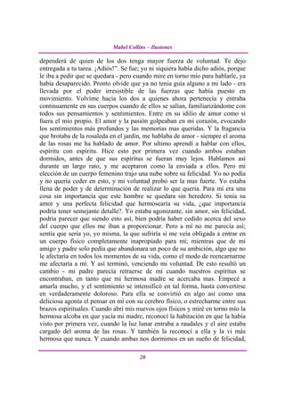 Mabel Collins – Ilusiones

dependerá de quien de los dos tenga mayor fuerza de voluntad. Te dejo
entregada a tu tarea. ¡Adiós!”. Se fue; yo ni siquiera había dicho adiós, porque
le iba a pedir que se quedara - pero cuando mire en torno mío para hablarle, ya
había desaparecido. Pronto olvide que ya no tenia guía alguno a mi lado - era
llevada por el poder irresistible de las fuerzas que había puesto en
movimiento. Volvíme hacia los dos a quienes ahora pertenecía y entraba
continuamente en sus cuerpos cuando de ellos se salían, familiarizándome con
todos sus pensamientos y sentimientos. Entre en su idilio de amor como si
fuera el mío propio. El amor y la pasión golpeaban en mi corazón, evocando
los sentimientos más profundos y las memorias mas queridas. Y la fragancia
que brotaba de la rosaleda en el jardín, me hablaba de amor - siempre el aroma
de las rosas me ha hablado de amor. Por ultimo aprendí a hablar con ellos,
espíritu con espíritu. Hice esto por primera vez cuando ambos estaban
dormidos, antes de que sus espíritus se fueran muy lejos. Hablamos así
durante un largo rato, y me aceptaron como la enviada a ellos. Pero mi
elección de un cuerpo femenino trajo una nube sobre su felicidad. Yo no podía
y no quería ceder en esto, y mi voluntad probó ser la mas fuerte. Yo estaba
llena de poder y de determinación de realizar lo que quería. Para mi era una
cosa sin importancia que este hombre se quedara sin heredero. Si tenia su
amor y una perfecta felicidad que hermosearía su vida, ¿que importancia
podría tener semejante detalle?. Yo estaba agonizante, sin amor, sin felicidad,
podría parecer que siendo esto así, bien podría haber cedido acerca del sexo
del cuerpo que ellos me iban a proporcionar. Pero a mí no me parecía así;
sentía que sería yo, yo misma, la que sufriría si me veía obligada a entrar en
un cuerpo físico completamente inapropiado para mí; mientras que de mi
amigo y padre solo pedía que abandonara un poco de su ambición, algo que no
le afectaría en todos los momentos de su vida, como el modo de reencarnarme
me afectaría a mí. Y así terminó, venciendo mi voluntad. De esto resultó un
cambio - mi padre parecía retraerse de mí cuando nuestros espíritus se
encontraban, en tanto que mi hermosa madre se acercaba mas. Empecé a
amarla mucho, y el sentimiento se intensificó en tal forma, hasta convertirse
en verdaderamente doloroso. Para ella se convirtió en algo así como una
deliciosa agonía el pensar en mí con su cerebro físico, o estrecharme entre sus
brazos espirituales. Cuando abrí mis nuevos ojos físicos y miré en torno mío la
hermosa alcoba en que yacía mi madre, reconocí la habitación en que la había
visto por primera vez, cuando la luz lunar entraba a raudales y el aire estaba
cargado del aroma de las rosas. Y también la reconocí a ella y la vi más
hermosa que nunca. Y cuando ambas nos dormimos en un sueño de felicidad,

                                       20
 