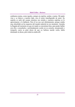 Mabel Collins – Ilusiones

estábamos juntas, como iguales, amigos en espíritu, unidas y juntas. Mi padre
vino y se detuvo a nuestro lado, con el rostro transfigurado de amor. Su
espíritu se salió del cuerpo mientras nos miraba y nuestros espíritus se le
aproximaron y le hablaron. Pero él no nos oyó distintamente, porque estaba
muy absorbido en los negocios del mundo material en ese momento. Ansiaba
la llegada del momento en que mi madre se encontrara bien, para poder hablar
con ella y consultarla; y profundamente oculto en su corazón, inexpresado y
tranquilo, yacía su gran deseo de que yo hubiese nacido varón, había
dominado su deseo, pero todavía estaba allí.




                                      21
 