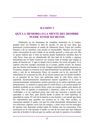 Mabel Collins – Ilusiones




                                ILUSIÓN 3

  QUE LA MEMORIA O LA MENTE DEL HOMBRE
          PUEDE TENER SECRETOS
       Solamente en los momentos de completa sumersión en el cuerpo,
pueden tener los hombres la idea de secreto. Es una de esas ideas que
pertenecen exclusivamente al estado de limitación física. Fuera del cerebro
humano y de su estrechez, esta noción es inconcebible. Muchos son los que
están convencidos de esta verdad, en un sentido general, y creen que con ello
se quiere indicar que si bien un secreto puede mantenerse mientras dura la
vida física, tiene que ser abandonado del otro lado de la tumba; y algunos
determinan por lo tanto conservar sus secretos todo el tiempo que tengan el
poder de hacerlo así. Y aquí es donde esta la ilusión. No existe tal poder. Si el
espíritu estuviera siempre encerrado en el cuerpo, podría existir; de manera
que una ilusión está basada en la otra. Ningún materialista puede encerrarse en
la materia, aunque su creencia en tal aprisionamiento sea profunda. Su espíritu
entra y sale de su instrumento físico, de acuerdo con la ley universal. El
materialista no se percata de ello, de la misma manera que los demás hombres
no se percatan de las leyes que gobiernan tanto la vida física como la
espiritual. Inconscientemente mantenemos nuestro equilibrio en la tierra e
inconscientemente mantenemos nuestra posición en la esfera espiritual a que
pertenecemos. La materia es opaca para la visión física, y un secreto puede ser
también ocultado en un cerebro físico como un cuerpo podría serlo dentro de
la tierra. Pero el espíritu es translucido y luminoso, mora en la luz y en la
visibilidad, y el ser espiritual posee una vista que atraviesa y penetra toda
opacidad; o, más bien, para decirlo desde el punto de vista espiritual, la
opacidad no existe. El velo de la materia es una ilusión; y así sucede que hasta
los materialistas que guardan sus secretos en la vida, bien ocultos, se
encuentran durante el sueño, con que los están discutiendo abiertamente con
sus relaciones, algunas veces con sus amigos, y otras veces con los enemigos
de quienes mas desearían ocultar todos los hechos que les conciernen. Esta
ocurrencia en la vida durante el sueño, es una de las cosas que mas influyen
para dar al hombre la idea de que los sueños son todo lo opuesto a la realidad,

                                       22
 