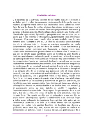Mabel Collins – Ilusiones

y el resultado de la actividad informe de un cerebro cansado o excitado la
verdad es que el cerebro ha conservado cierto recuerdo de lo que ha ocurrida
mientras el espíritu estaba libre de sus limitaciones físicas durante el sueño.
Pero durante las horas de vigilia, subsisten las mismas condiciones, con la
diferencia de que entones el cerebro físico esta perpetuamente dominando y
evitando toda manifestación. Dos hombres estarán sentados uno frente a otro,
discutiendo algún asunto diplomático, poseyendo cada uno secretos que no
quiere que el otro conozca, y estos secretos, aparentemente, serán preservados
plenamente. Pero mas tarde, cuando algo ha sido revelado, una de estos
hombres dirá: “Siempre lo creí así. Lo sentí ese día cuando estaba hablando
con él, y mientras todo el tiempo se mantuvo negándolo, yo estaba
completamente seguro de que no decía la verdad.” Estos sentimientos y
convicciones suelen expresarse con frecuencia, y algunas veces estas
convicciones son tan fuertes que uno obra de acuerdo con ellas. Y entonces, el
que así ha obrado queda acreditado como un hombre de gran talento e
intuición, o quizás como un buen lector del pensamiento. La idea de ser capaz
de leer los pensamientos de los demás es confusa: no hay tal necesidad de leer
los pensamientos. Cuando los espíritus de los hombres se salen de sus cuerpos,
intercambian naturalmente sus pensamientos. Este intercambio es una parte de
las condiciones del ser espiritual, que nada sabe ni de separación ni de secreto,
de obscuridad ni opacidad, de tiempo ni de espacio, ni de muerte o decrepitud,
o de ninguna otra de las ilusiones que pertenecen solo al estado mental
material y que solo existen dentro de sus limitaciones. Los hechos de que cada
espíritu se posesiona, son la propiedad común de los demás, cuando están
fuera de sus cuerpos y se comunican entre si esos hechos y cosas vitales tales
como los motivos de sus acciones y la dirección en que cada espíritu va, sea
para bien o mal, sean amores u odios. Estos hechos espirituales, que afectan la
vida espiritual de cada ser, están adheridos a los detalles de su vida material, y
el pensamiento acerca de estos detalles es visible y superficial e
instantáneamente intercambiado. “Estoy seguro de que no quiso decir lo que
dijo”, dirá uno a otro; pero desde el punto de vista espiritual, seria mas
correcto decir: “Su espíritu me dijo que no quiso decir lo que me dijo en
estado físico”. El complicado tejido de la vida humana es en verdad un juego,
y todos somos solamente los jugadores. Los espíritus están detrás de sus
instrumentos corporales y los usan de la misma manera que los jugadores
emplean sus cartas. Los grandes hombres, los hombres que dirigen y
gobiernan, saben esto muy bien, aunque no sean capaces de traducir su
conocimiento en palabras. Usan el lenguaje del ojo, con preferencia al de la

                                        23
 