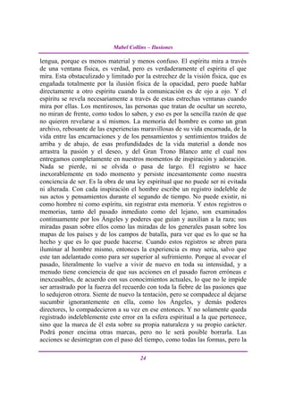 Mabel Collins – Ilusiones

lengua, porque es menos material y menos confuso. El espíritu mira a través
de una ventana física, es verdad, pero es verdaderamente el espíritu el que
mira. Esta obstaculizado y limitado por la estrechez de la visión física, que es
engañada totalmente por la ilusión física de la opacidad, pero puede hablar
directamente a otro espíritu cuando la comunicación es de ojo a ojo. Y el
espíritu se revela necesariamente a través de estas estrechas ventanas cuando
mira por ellas. Los mentirosos, las personas que tratan de ocultar un secreto,
no miran de frente, como todos lo saben, y eso es por la sencilla razón de que
no quieren revelarse a sí mismos. La memoria del hombre es como un gran
archivo, rebosante de las experiencias maravillosas de su vida encarnada, de la
vida entre las encarnaciones y de los pensamientos y sentimientos traídos de
arriba y de abajo, de esas profundidades de la vida material a donde nos
arrastra la pasión y el deseo, y del Gran Trono Blanco ante el cual nos
entregamos completamente en nuestros momentos de inspiración y adoración.
Nada se pierde, ni se olvida o pasa de largo. El registro se hace
inexorablemente en todo momento y persiste incesantemente como nuestra
conciencia de ser. Es la obra de una ley espiritual que no puede ser ni evitada
ni alterada. Con cada inspiración el hombre escribe un registro indeleble de
sus actos y pensamientos durante el segundo de tiempo. No puede existir, ni
como hombre ni como espíritu, sin registrar esta memoria. Y estos registros o
memorias, tanto del pasado inmediato como del lejano, son examinados
continuamente por los Ángeles y poderes que guían y auxilian a la raza; sus
miradas pasan sobre ellos como las miradas de los generales pasan sobre los
mapas de los países y de los campos de batalla, para ver que es lo que se ha
hecho y que es lo que puede hacerse. Cuando estos registros se abren para
iluminar al hombre mismo, entonces la experiencia es muy seria, salvo que
este tan adelantado como para ser superior al sufrimiento. Porque al evocar el
pasado, literalmente lo vuelve a vivir de nuevo en toda su intensidad, y a
menudo tiene conciencia de que sus acciones en el pasado fueron erróneas e
inexcusables, de acuerdo con sus conocimientos actuales, lo que no le impide
ser arrastrado por la fuerza del recuerdo con toda la fiebre de las pasiones que
lo sedujeron otrora. Siente de nuevo la tentación, pero se compadece al dejarse
sucumbir ignorantemente en ella, como los Ángeles, y demás poderes
directores, lo compadecieron a su vez en ese entonces. Y no solamente queda
registrado indeleblemente este error en la esfera espiritual a la que pertenece,
sino que la marca de él esta sobre su propia naturaleza y su propio carácter.
Podrá poner encima otras marcas, pero no le será posible borrarla. Las
acciones se desintegran con el paso del tiempo, como todas las formas, pero la

                                       24
 