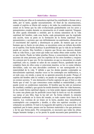 Mabel Collins – Ilusiones

marca hecha por ellas en la naturaleza espiritual ha contribuido a formar esta y
debe, por lo tanto, quedar necesariamente. Al final de las encarnaciones,
cuando el espíritu se liberte del cuerpo y de todas las condiciones materiales
estará en la forma que ha sido evolucionada gradualmente con los actos y
pensamientos creados durante su encarnación en el estado material. Ninguno
de ellos queda eliminado u omitido; por la misma naturaleza de la vida
espiritual del hombre, cada cosa hecha, cada pensamiento que ha inspirado
una acción, tiene su parte en la formación de la forma espiritual. Esos
pensamientos y acciones que son definidamente no-espirituales, obstaculizan
el crecimiento del espíritu y disminuyen su poder, de manera que un ser
humane que es fuerte en este plano, se encontrara como un infante desvalido
en el espíritu. Este hecho destruye la posibilidad de que la vida de un hombre
pueda ser secreta. Hay hombres y mujeres que llevan una mascara durante
toda su vida física, y que creen que todas sus malas obras están ocultas. Esto
es una ilusión. Puede no haber pruebas físicas o conocimiento mental de las
acciones de estas personas, pero los espíritus de los otros hombres y mujeres
los conocen por lo que son. En los momentos en que se encuentran en estado
espiritual, esto es, cuando se salen de sus cuerpos físicos, quedando tan por
completo fuera de ellos como si estuvieran muertos, se los ve como infantes
desvalidos, cada vez mas desvalidos conforme se van sumergiendo en la
materialidad de la vida. Y debido a que los demás pueden contemplar su
desvalimiento espiritual, muchas veces se los contempla con indiferencia, o,
en todo caso, sin miedo, a pesar de su aparente posesión de poder. Porque el
espíritu del hombre sabe la verdad y no puede ser engañado; para un espíritu
no existen secretos. Y esto demuestra el hecho supremo de que el bien es más
fuerte que el mal. Lo que conocemos como maldad es materialidad, y solo
puede existir en condiciones materiales. El hombre que ha sido un monstruo
de crueldad y maldad y que quizás ha tenido dominio sobre las vidas humanas,
no ha creado forma espiritual alguna y no tiene poder alguno espiritualmente.
Es como una planta que ha preferido crecer bajo la tierra en vez de extender
sus ramas al aire libre, bajo la luz del sol. Su forma infantil, la simiente
espiritual sembrada en la tierra del mundo, es todo cuanto tiene fuera de la
materia. Las victimas de un tirano en la tierra, pueden muy naturalmente
contemplarlo con compasión y desdén, si ellas son espíritus crecidos y el
solamente un embrión. El mal es la negación del espíritu y la ausencia de vida
espiritual; por lo tanto, pasara con las ilusiones materiales a las que pertenece
y de las que forma parte. Por consiguiente, es necesario que todas las almas
tengan bastante tiempo y se les preste la ayuda necesaria para permitirles su

                                       25
 
