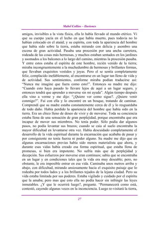 Mabel Collins – Ilusiones

amigos, invisibles a la vista física, ella lo había llevado al mundo etérico. Vi
que su cuerpo yacía en el lecho en que había muerto, pues todavía no lo
habían colocado en el ataúd; y su espíritu, con toda la apariencia del hombre
que había sido sobre la tierra, estaba mirando con delicia y asombro una
escena de gran actividad. Pasaba una procesión por una ancha carretera,
rodeada de las cosas más hermosas, y muchos estaban sentados en los jardines
y asomados a los balcones a lo largo del camino, mientras la procesión pasaba.
Y entre estos estaba el espíritu de este hombre, recién venido de la tierra;
miraba incongruentemente a la muchedumbre de hermosas y brillantes formas,
que llevaban exquisitos vestidos y joyas. Pero el se sentía completamente
feliz, complacido inefablemente, al encontrarse en un lugar tan lleno de vida y
de actividad. Sus sentimientos, conforme miraba podían traducirse así:
“Nunca me imagine que fuera como esto!”. Entonces su madre me dijo:
“Cuando esto haya pasado lo llevare lejos de aquí a un lugar seguro, y
entonces tendrá que aprender a moverse sin mi ayuda”. Algún tiempo después
ella vino a verme y me dijo: “¿Quiere ver como sigue?. ¿Quiere venir
conmigo?”. Fui con ella y lo encontré en un bosque, tratando de caminar.
Comprendí que su madre estaba constantemente cerca de él y lo resguardaba
de todo daño. Había perdido la apariencia del hombre que había sido en la
tierra. Era un chico lleno de deseo de vivir y de moverse. Toda su conciencia
estaba llena de una sensación de gran perplejidad, porque encontraba que era
incapaz de mover sus miembros. No tenía poder. Sólo podía dar algunos
pasos, no podía levantar sus brazos; cuando se caía al suelo encontraba la
mayor dificultad en levantarse otra vez. Había descuidado completamente el
desarrollo de la vida espiritual durante la encarnación que acababa de pasar y
por consiguiente no tenía fuerza ni poder alguno. Su madre me dijo que en
algunas encarnaciones previas había sido menos materialista que ahora, y
durante esas vidas había creado esa forma espiritual, que estaba llena de
promesas, si bien era impotente. No sufría más que de perplejidad y
decepción. Sus esfuerzos por moverse eran continuos; sabía que se encontraba
en un lugar y en condiciones tales que la vida era muy deseable; pero, no
obstante, le era imposible entrar en esa vida. Caminaba unos metros arriba y
abajo, con dificultad, mirando ansiosamente hacia el exquisito paisaje que lo
rodeaba por todos lados y a los brillantes tejados de la lejana ciudad. Pero su
vida estaba limitada por sus poderes. Estaba vigilado y cuidado por el espíritu
que la amaba; pero mas que esto ella no podía hacer sin infringir las leyes
inmutables. ¿Y que le ocurrirá luego?, pregunte. “Permanecerá como está,
contestó, cayendo algunas veces en la inconciencia. Luego re-visitará la tierra,

                                       27
 