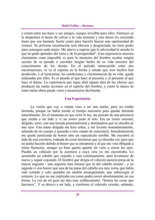 Mabel Collins – Ilusiones

y estará entre sus hijos y sus amigos, aunque invisible para ellos. Entonces se
le despertara el deseo de volver a la vida terrestre y este deseo ira creciendo
hasta que sea bastante fuerte como para hacerlo buscar una oportunidad de
renacer. Su próxima encarnación será obscura y desgraciada; no tiene poder
para conseguir nada mejor. Me atrevo a esperar que la adversidad le enseñe lo
que no pudo aprender del éxito y de la prosperidad”. Esta experiencia muestra
claramente cuan imposible es para la memoria del hombre ocultar ningún
secreto de su pasado o esconder ningún hecho de su vida terrestre del
conocimiento de los demás. En el periodo transcurrido entre dos
encarnaciones, se ve al espíritu en la forma y estado que esos hechos han
producido, y al reencarnar, las condiciones y circunstancias de su vida, queda
ordenadas por ellos. Es el pasado el que hace el presente y el presente el que
hace el futuro. La experiencia que sigue dará alguna idea de los efectos que
producen las malas acciones en el espíritu del hombre, y como la marca de
estas malas obras puede verse y reconocerse fácilmente.

                              Una Experiencia

       La visión que voy a relatar vino a mí una noche, pero no estaba
dormida, porque no había tenido el tiempo necesario para quedar dormida
naturalmente. En el momento en que cerré la luz, me percate de una presencia
que estaba a mi lado y vi un rostro junto al mío. Era un rostro oriental,
delgado, serio, con una mirada penetrantísima y dominadora que se clavaba en
mis ojos. Una mano delgada me hizo señas, y me levante instantáneamente,
saliendo de mi cuerpo y pasando a otro estado de conciencia. Inmediatamente
me quede paralizada de horror ante un espectáculo terrible. Me encontré al
lado de una carretera, rodeada de cosas hermosas que yo deseaba ver, pero que
no podía hacerlo debido al honor que se interponía y al que me veía obligada a
mirar fijamente, aunque yo bien quería apartar mi vista o cerrar los ojos.
Pasaba un vehículo por la carretera a cuya vera yo me encontraba. Lo
arrastraba un caballo que cojeaba y caía continuamente, para levantarse de
nuevo y seguir cojeando. El hombre que dirigía el vehículo parecía presa de la
mayor angustia - una angustia mas intensa que la del caballo mismo - y en
seguida vi con horror que una de las patas del caballo era may corta, que había
sido cortada y solo quedaba un muñón ensangrentado, que sobrecogía el
corazón. Lo que no me explicaba era como podía correr absolutamente en esa
forma. La voz de mi guía me dijo may enfáticamente. “Somos las cosas que
hacemos”. Y se detuvo a mi lado, y conforme el vehículo extraño, saltando,

                                       28
 
