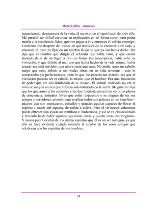 Mabel Collins – Ilusiones

traqueteando, desaparecía de la vista, él me explico el significado de todo ello.
Me pareció tan difícil recordar su explicación en tal forma como para poder
traerla a la conciencia física, que me pegue a él y entonces él volvió conmigo.
Conforme me desperté del trance en que había caído lo encontré a mi lado, y
entonces el trato de fijar en mi cerebro físico lo que ya me había dicho. Me
dijo que el hombre que dirigía el vehículo que había visto, y que estaba
tratando de ir de un lugar a otro en forma tan inapropiada, había sido un
vivisector, y que debido al mal uso que había hecho de la vida animal, había
creado ese mal servidor, que ahora tenia que usar. No podía tener un caballo
mejor que este, debido a sus malas obras en su vida terrestre - esto lo
comprendía yo perfectamente, pero lo que me parecía tan extraño era que el
vivisector parecía ser el caballo lo mismo que el hombre. Era una limitación
de poder que era una limitación de sí mismo. El animal mutilado no era el
alma de ningún animal que hubiera sido torturado en la sierra. Mi guía me dijo
que los que aman a los animales y les dan libertad, encuentran en otros planos
de conciencia, animales libres que están dispuestos y se alegran de ser sus
amigos y servidores, prontos para emplear todos sus poderes en su beneficio -
pájaros que son mensajeros, caballos y grandes águilas capaces de llevar el
espíritu a través del espacio, de esfera a esfera. Pero el vivisector solamente
puede obtener una ayuda así mutilada e inadecuada, y así se ve obstaculizado
y limitado hasta haber agotado sus malas obras y quedar estas desintegradas.
Y nunca podrá ocultar de los demás espíritus que él es un ser maligno, ya que
ello se hace evidente cuando necesita el auxilio de los seres amigos que
colaboran con los espíritus de los hombres.




                                       29
 