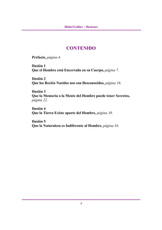 Mabel Collins – Ilusiones




                       CONTENIDO
Prefacio, página 4.

Ilusión 1
Que el Hombre está Encerrado en su Cuerpo, página 7.

Ilusión 2
Que los Recién Nacidos nos son Desconocidos, página 16.

Ilusión 3
Que la Memoria o la Mente del Hombre puede tener Secretos,
página 22.

Ilusión 4
Que la Tierra Existe aparte del Hombre, página 30.

Ilusión 5
Que la Naturaleza es Indiferente al Hombre, página 34.




                                 3
 