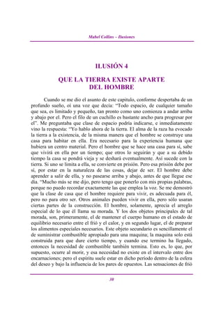 Mabel Collins – Ilusiones




                                 ILUSIÓN 4

              QUE LA TIERRA EXISTE APARTE
                      DEL HOMBRE
        Cuando se me dio el asunto de este capitulo, conforme despertaba de un
profundo sueño, oí una voz que decía: “Todo espacio, de cualquier tamaño
que sea, es limitado y pequeño, tan pronto como uno comienza a andar arriba
y abajo por el. Pero el filo de un cuchillo es bastante ancho para progresar por
el”. Me preguntaba que clase de espacio podría indicarse, e inmediatamente
vino la respuesta: “Yo hablo ahora de la tierra. El alma de la raza ha evocado
la tierra a la existencia, de la misma manera que el hombre se construye una
casa para habitar en ella. Era necesario para la experiencia humana que
hubiera un centro material. Pero el hombre que se hace una casa para sí, sabe
que vivirá en ella por un tiempo; que otros lo seguirán y que a su debido
tiempo la casa se pondrá vieja y se deshará eventualmente. Así sucede con la
tierra. Si uno se limita a ella, se convierte en prisión. Pero esa prisión debe por
sí, por estar en la naturaleza de las cosas, dejar de ser. El hombre debe
aprender a salir de ella, y no pasearse arriba y abajo, antes de que llegue ese
día. “Mucho más se me dijo, pero tengo que ponerlo con mis propias palabras,
porque no puedo recordar exactamente las que emplea la voz. Se me demostró
que la clase de casa que el hombre requiere para vivir, es adecuada para él,
pero no para otro ser. Otros animales pueden vivir en ella, pero sólo usaran
ciertas partes de la construcción. El hombre, solamente, aprecia el arreglo
especial de lo que él llama su morada. Y los dos objetos principales de tal
morada, son, primeramente, el de mantener el cuerpo humano en el estado de
equilibrio necesario entre el frió y el calor, y en segundo lugar, el de preparar
los alimentos especiales necesarios. Este objeto secundario es sencillamente el
de suministrar combustible apropiado para una maquina; la maquina solo está
construida para que dure cierto tiempo, y cuando ese termino ha llegado,
entonces la necesidad de combustible también termina. Esto es, lo que, por
supuesto, ocurre al morir, y esa necesidad no existe en el intervalo entre dos
encarnaciones; pero el espíritu suele estar en dicho período dentro de la esfera
del deseo y bajo la influencia de los pares de opuestos. Las sensaciones de frió

                                        30
 