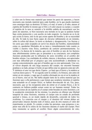 Mabel Collins – Ilusiones

y calor son la forma mas material que toman los pares de opuestos, y hacen
necesaria una morada material para cada hombre, en la que pueda mantener
esos enemigos bajo su dominio. El bien y el mal, el amor y el odio, atacan al
espíritu del hombre lo mismo que el frió y el calor atacan su cuerpo; y cuando
el espíritu de la raza se sometió a la terrible ordalía de encontrarse con los
pares de opuestos, se hizo necesaria una morada en la que se pudiera luchar
bajo cierta protección y con auxilio en todo respecto. La ilusión no es la de
que exista la tierra, sino la de que existe aparte del hombre y de su necesidad
de ella. Si toda la raza fuera capaz de elevarse súbitamente en un instante,
sobre la esfera del deseo, la tierra se desharía y desaparecería. Las fuerzas y
los seres que están ocupados en servir los deseos del hombre, manteniéndola
como es, quedarían libertados de su tarea e inmediatamente todo cuanto es
visible a nuestra vista física, cambiaria de carácter permanentemente. La
solidez y la dureza de la materia, que cree el hombre es uno de los factores
mas absolutamente ciertos que se presentan a su conciencia, son completas
ilusiones producidas por la influencia de seres invisibles en el cerebro del
hombre mismo. Las cualidades de solidez, dureza, y derechura, son apreciadas
con mas dificultad por el psíquico que esta acostumbrado a abandonar su
cuerpo conscientemente, que por el hombre que se cree aprisionado. Una vez,
al volver después de una larga ausencia del cuerpo, me encontré bastante
perpleja a su lado, porque el lecho en que debía estar no aparecía estar por allí.
Y entonces oí una voz que decía: Espera - yo haré que el hierro y la madera se
vuelvan duros para ti. “Y en seguida sentí la solidez y la firmeza, aún antes de
entrar en mi cuerpo; y supe que el cambio efectuado no era ni en la madera ni
en el hierro, sino en mí. Me había alejado tanto de la esfera material que las
ilusiones que a ella pertenecen y que tienen que aceptarse mientras el espíritu
esta actuando en el cuerpo físico, se habían desvanecido de mí. Era, pues,
necesario, que yo las recuperara antes de entrar en el cuerpo físico, o de lo
contrario no hubiera podido actuar como un ser humano normal. Todas las
sanas acciones de un espíritu en el cuerpo están basadas en estas ilusiones y en
la aceptación consistente de las mismas. La practica en obtener una libertad
temporal de estas ilusiones, mientras el cuerpo esta en estado de profunda
quietud o trance, es un modo rápido de desarrollo, conocido de todos los
ocultistas. La conexión con el cuerpo y el dominio del mismo deben ser
preservados intactos durante todo el trance, pues de otra manera el valor del
experimento se pierde. Es común a todas las personas, sean psíquicas o no,
pasar mas allá de la esfera de las ilusiones durante el sueño del cuerpo. Pero
muy raramente se aporta al cerebro físico algún conocimiento de esto,

                                        31
 