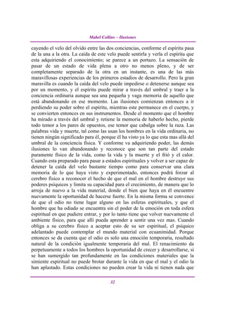 Mabel Collins – Ilusiones

cayendo el velo del olvido entre las dos conciencias, conforme el espíritu pasa
de la una a la otra. La caída de este velo puede sentirla y verla el espíritu que
esta adquiriendo el conocimiento; se parece a un portazo. La sensación de
pasar de un estado de vida plena a otro no menos pleno, y de ser
completamente separado de la otra en un instante, es una de las más
maravillosas experiencias de los primeros estadios de desarrollo. Pero la gran
maravilla es cuando la caída del velo puede impedirse o detenerse aunque sea
por un momento, y el espíritu puede mirar a través del umbral y traer a la
conciencia ordinaria aunque sea una pequeña y vaga memoria de aquello que
está abandonando en ese momento. Las ilusiones comienzan entonces a ir
perdiendo su poder sobre el espíritu, mientras este permanece en el cuerpo, y
se convierten entonces en sus instrumentos. Desde el momento que el hombre
ha mirado a través del umbral y retiene la memoria de haberlo hecho, pierde
todo temor a los pares de opuestos, ese temor que cabalga sobre la raza. Las
palabras vida y muerte, tal como las usan los hombres en la vida ordinaria, no
tienen ningún significado para él, porque él ha visto ya lo que esta mas allá del
umbral de la conciencia física. Y conforme va adquiriendo poder, las demás
ilusiones lo van abandonando y reconoce que son tan parte del estado
puramente físico de la vida, como la vida y la muerte y el frió y el calor.
Cuando esta preparado para pasar a estados espirituales y volver a ser capaz de
detener la caída del velo bastante tiempo como para conservar una clara
memoria de lo que haya visto y experimentado, entonces podrá forzar al
cerebro físico a reconocer el hecho de que el mal en el hombre destruye sus
poderes psíquicos y limita su capacidad para el crecimiento, de manera que lo
arroja de nuevo a la vida material, donde el bien que haya en él encuentre
nuevamente la oportunidad de hacerse fuerte. En la misma forma se convence
de que el odio no tiene lugar alguno en las esferas espirituales, y que el
hombre que ha odiado se encuentra sin el poder de la emoción en toda esfera
espiritual en que pudiere entrar, y por lo tanto tiene que volver nuevamente el
ambiente físico, para que allí pueda aprender a sentir una vez mas. Cuando
obliga a su cerebro físico a aceptar esto de su ser espiritual, el psíquico
adelantado puede contemplar el mundo material con ecuanimidad. Porque
entonces se da cuenta que el odio es solo una emoción temporaria, resultado
natural de la condición igualmente temporaria del mal. El renacimiento da
perpetuamente a todos los hombres la oportunidad de crecer y desarrollarse, si
se han sumergido tan profundamente en las condiciones materiales que la
simiente espiritual no puede brotar durante la vida en que el mal y el odio la
han aplastado. Estas condiciones no pueden crear la vida ni tienen nada que

                                       32
 