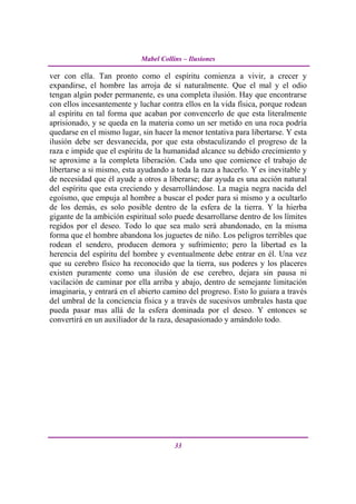 Mabel Collins – Ilusiones

ver con ella. Tan pronto como el espíritu comienza a vivir, a crecer y
expandirse, el hombre las arroja de sí naturalmente. Que el mal y el odio
tengan algún poder permanente, es una completa ilusión. Hay que encontrarse
con ellos incesantemente y luchar contra ellos en la vida física, porque rodean
al espíritu en tal forma que acaban por convencerlo de que esta literalmente
aprisionado, y se queda en la materia como un ser metido en una roca podría
quedarse en el mismo lugar, sin hacer la menor tentativa para libertarse. Y esta
ilusión debe ser desvanecida, por que esta obstaculizando el progreso de la
raza e impide que el espíritu de la humanidad alcance su debido crecimiento y
se aproxime a la completa liberación. Cada uno que comience el trabajo de
libertarse a si mismo, esta ayudando a toda la raza a hacerlo. Y es inevitable y
de necesidad que él ayude a otros a liberarse; dar ayuda es una acción natural
del espíritu que esta creciendo y desarrollándose. La magia negra nacida del
egoísmo, que empuja al hombre a buscar el poder para si mismo y a ocultarlo
de los demás, es solo posible dentro de la esfera de la tierra. Y la hierba
gigante de la ambición espiritual solo puede desarrollarse dentro de los límites
regidos por el deseo. Todo lo que sea malo será abandonado, en la misma
forma que el hombre abandona los juguetes de niño. Los peligros terribles que
rodean el sendero, producen demora y sufrimiento; pero la libertad es la
herencia del espíritu del hombre y eventualmente debe entrar en él. Una vez
que su cerebro físico ha reconocido que la tierra, sus poderes y los placeres
existen puramente como una ilusión de ese cerebro, dejara sin pausa ni
vacilación de caminar por ella arriba y abajo, dentro de semejante limitación
imaginaria, y entrará en el abierto camino del progreso. Esto lo guiara a través
del umbral de la conciencia física y a través de sucesivos umbrales hasta que
pueda pasar mas allá de la esfera dominada por el deseo. Y entonces se
convertirá en un auxiliador de la raza, desapasionado y amándolo todo.




                                       33
 