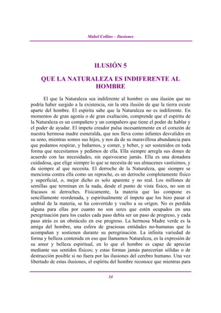 Mabel Collins – Ilusiones




                                ILUSIÓN 5

     QUE LA NATURALEZA ES INDIFERENTE AL
                  HOMBRE
       El que la Naturaleza sea indiferente al hombre es una ilusión que no
podría haber surgido a la existencia, sin la otra ilusión de que la tierra existe
aparte del hombre. El espíritu sabe que la Naturaleza no es indiferente. En
momentos de gran agonía o de gran exaltación, comprende que el espíritu de
la Naturaleza es un compañero y un compañero que tiene el poder de hablar y
el poder de ayudar. El ímpetu creador pulsa incesantemente en el corazón de
nuestra hermosa madre esmeralda, que nos lleva como infantes desvalidos en
su seno, mientras somos sus hijos, y nos da de su maravillosa abundancia para
que podamos respirar, y bañarnos, y comer, y beber, y ser sostenidos en toda
forma que necesitamos y pedimos de ella. Ella siempre arregla sus dones de
acuerdo con las necesidades, sin equivocarse jamás. Ella es una donadora
cuidadosa, que elige siempre lo que se necesita de sus almacenes vastísimos, y
da siempre al que necesita. El derroche de la Naturaleza, que siempre se
menciona contra ella como un reproche, es un derroche completamente físico
y superficial, o, mejor dicho es solo aparente y no real. Los millones de
semillas que terminan en la nada, desde el punto de vista físico, no son ni
fracasos ni derroches. Físicamente, la materia que las compone es
sencillamente reordenada, y espiritualmente el ímpetu que los hizo pasar el
umbral de la materia, se ha convertido y vuelto a su origen. No es perdida
alguna para ellas por cuanto no son seres que estén ocupados en una
peregrinación para los cuales cada paso debía ser un paso de progreso, y cada
paso atrás es un obstáculo en ese progreso. La hermosa Madre verde es la
amiga del hombre, una esfera de graciosas entidades no-humanas que lo
acompañan y sostienen durante su peregrinación. La infinita variedad de
forma y belleza contenida en eso que llamamos Naturaleza, es la expresión de
su amor y belleza espiritual, en lo que el hombre es capaz de apreciar
mediante sus sentidos físicos; y estas formas jamás parecerían sólidas o de
destrucción posible si no fuera por las ilusiones del cerebro humano. Una vez
libertado de estas ilusiones, el espíritu del hombre reconoce que mientras para

                                       34
 