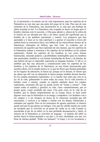 Mabel Collins – Ilusiones

él, el nacimiento o la muerte son de vital importancia, para los espíritus de la
Naturaleza no son más que una parte del juego de la vida. Para una de esas
simientes de la Naturaleza, una encarnación no es más que una burbuja de
jabón arrojada al aire. La Naturaleza esta ocupada en hacer un hogar para el
hombre mientras este lo necesite, y Ella pasa adentro y afuera de la esfera de
la ilusión sin ser afectada por ello y sin darse cuenta del significado que el
hombre da a las palabras nacimiento y muerte. Los psíquicos que han
aprendido a ir lejos en la vida espiritual y a aportar el recuerdo a través del
umbral hasta la conciencia física, nos hablan de las maravillosas formas de la
Naturaleza, rebosantes de belleza, que han visto. Es evidente, por el
testimonio de aquellos que han explorado de esta manera, que los espíritus de
la Naturaleza rodean y sostienen a los espíritus de los hombres en las esferas
espirituales. Donde los espíritus de los hombres se ven como formas
translucidas, teniendo poderes y posibilidades ininteligibles para los hombres
aún encarnados, también se ven formas translúcidas de flores y de árboles, de
una belleza tal que es imposible expresarla en lenguaje humano. Y allí se ve
también que hay una atracción y comunicación entre los espíritus de los
hombres y los espíritus de la Naturaleza, en una forma desconocida para
nosotros ahora. En el mundo etérico se ve que las flores que forman guirnaldas
en los lugares de adoración, lo hacen así, porque así lo desean, lo mismo que
las almas que allí van en adoración lo hacen porque también desean hacerlo.
En los estados puramente espirituales, se ve mucho mas claro que esta es la
ley de la vida, gobernando el amor todas las cosas. En la vida terrestre el
hombre toma y retiene; cuando su espíritu adelanta hacia los estados
espirituales, encuentra allí que no puede existir tal “tomar y retener”. Todo
cuanto rodea al espíritu y glorifica su vida, viene voluntariamente, por su
propio gusto, como resultado del amor. Una gran crisis en la vida de un
hombre, que lo liberte temporalmente de su cuerpo físico, lo hará sentir
algunas veces que la Naturaleza es su amiga y compañera. Los hombres van a
los campos y a los bosques en busca de la silenciosa sociedad que allí
encuentran, y vuelven a su trabajo y luchan con los demás, fortalecidos y
calmados por aquella. Pero en los momentos de agonía espiritual, el silencio
queda roto por lo que parece un milagro. Uno que ha sufrido mucho me contó
un incidente que se convirtió en un punto de vuelta en su vida Cuando se
encontraba al pie de un árbol, en la mas profunda desesperación y dolor, el
silencio de la Naturaleza se convirtió en lenguaje - el espíritu del árbol se
inclino hacia la forma postrada a sus pies y la tocó, diciéndole con una voz
llena de intensa piedad; “Pobre ser humano!” el toque y la voz levantaron y

                                       35
 