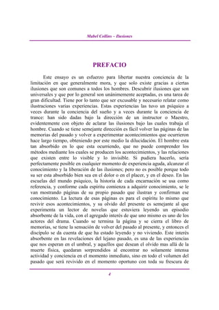Mabel Collins – Ilusiones




                               PREFACIO
       Este ensayo es un esfuerzo para libertar nuestra conciencia de la
limitación en que generalmente mora, y que solo existe gracias a ciertas
ilusiones que son comunes a todos los hombres. Descubrir ilusiones que son
universales y que por lo general son unánimemente aceptadas, es una tarea de
gran dificultad. Tiene por lo tanto que ser excusable y necesario relatar como
ilustraciones varias experiencias. Estas experiencias las tuvo un psíquico a
veces durante la conciencia del sueño y a veces durante la conciencia de
trance: han sido dadas bajo la dirección de un instructor o Maestro,
evidentemente con objeto de aclarar las ilusiones bajo las cuales trabaja el
hombre. Cuando se tiene semejante dirección es fácil volver las páginas de las
memorias del pasado y volver a experimentar acontecimientos que ocurrieron
hace largo tiempo, obteniendo por este medio la dilucidación. El hombre esta
tan absorbido en lo que esta ocurriendo, que no puede comprender los
métodos mediante los cuales se producen los acontecimientos, y las relaciones
que existen entre lo visible y lo invisible. Si pudiera hacerlo, sería
perfectamente posible en cualquier momento de experiencia aguda, alcanzar el
conocimiento y la liberación de las ilusiones; pero no es posible porque todo
su ser esta absorbido bien sea en el dolor o en el placer, y en el deseo. En las
escuelas del mundo psíquico, la historia de cada encarnación se usa como
referencia, y conforme cada espíritu comienza a adquirir conocimiento, se le
van mostrando páginas de su propio pasado que ilustran y confirman ese
conocimiento. La lectura de esas páginas es para el espíritu lo mismo que
revivir esos acontecimientos, y su olvido del presente es semejante al que
experimenta un lector de novelas que estuviera leyendo un episodio
absorbente de la vida, con el agregado interés de que uno mismo es uno de los
actores del drama. Cuando se termina la página y se cierra el libro de
memorias, se tiene la sensación de volver del pasado al presente, y entonces el
discípulo se da cuenta de que ha estado leyendo y no viviendo. Este interés
absorbente en las revelaciones del lejano pasado, es una de las experiencias
que nos esperan en el umbral, y aquellos que desean el olvido mas allá de la
muerte física, quedaran sorprendidos al encontrar no solamente intensa
actividad y conciencia en el momento inmediato, sino en todo el volumen del
pasado que será revivido en el momento oportuno con toda su frescura de

                                       4
 