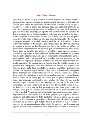 Mabel Collins – Ilusiones

sensación. El hecho de que mientras estamos morando en cuerpos sobre la
tierra, estemos también morando en un ambiente de ilusiones, es una idea muy
familiar para todos los estudiantes de ocultismo. Muchos creen en que la
muerte no es solo la puerta que conduce hacia una creciente intensidad de
vida, sino también a un estado mayor de realidad. Pero estos pueden encontrar
que cuando se deja el cuerpo, el espíritu esta todavía dentro del dominio del
deseo, y siendo así, la ilusión todavía lo rodea con una atmósfera tal que el
espíritu requiere se le muestren hechos, que es muy capaz de percibir por si
solo, sin ayuda, como si fuera un niño que necesita ser guiado y llevado de la
mano para aprender las verdades ordinarias de la vida física diaria. Guías e
instructores vienen a todos aquellos que están pasando de esta vida a la otra y
los ayudan a escapar de las ilusiones que hacen su camino tan difícil. No
necesitamos abrigar temores por aquellos que han sido liberados de su estado
físico, pues de aquello que ahora es invisible, vienen amigos seguros y
verdaderos a ayudarlos. Cuando podamos recobrar la memoria de los periodos
pasados entre encarnaciones, uno de los sentimientos más profundos que nos
sobrevendrán, será el de gratitud hacia aquellos que nos ayudaron en esos
momentos de perplejidad. Siempre han tenido los espíritus de los hombres esta
ayuda incansable, de manera que esa ilusión jamás ha podido engañar a los
que deseaban sobrepasarla. Pero ahora toda la raza humana esta llegando a un
punto en el que debe dejar a un lado sus juguetes infantiles y convertirse en
hombre. Ya no puede seguir mas en la ignorancia, mientras sólo unos pocos
de sus miembros mas desarrollados conocen las verdades y los hechos simples
de su estado. Se ha dado ya la orden de que gradualmente se vayan explicando
muchas cosas en tal forma que todo aquel que lea pueda entenderlas. Las
cosas que requieren explicación, son, muchas de ellas, de tan sencilla
naturaleza que la mejor forma de ponerlas en claro es la de relatar una
experiencia. La simple exposición de un hecho, de un estado común a todos
los hombres, pero al que no han prestado atención, lleva poca convicción
consigo, salvo que sea ilustrada con una relación de los acontecimientos que
revele su verdad. Por esta razón incluimos ciertas experiencias en este ensayo,
Algunas de estas experiencias son las de un psíquico que ha podido aportar a
través del umbral la memoria de lo que había visto poco antes, o de algo que
había ocurrido entonces, y que explica o ilustra el asunto. Existen hoy muchos
psíquicos en el mundo que pueden retener en mayor o menor escala la
memoria de sus experiencias en el otro lado del umbral; y es de esperar que
algunos de ellos crean conveniente dejar un record de sus propias experiencias


                                       5
 