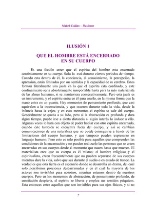 Mabel Collins – Ilusiones




                               ILUSIÓN 1

          QUE EL HOMBRE ESTÁ ENCERRADO
                   EN SU CUERPO
       Es una ilusión creer que el espíritu del hombre esta encerrado
continuamente en su cuerpo. Sólo lo está durante ciertos periodos de tiempo.
Cuando esta dentro de él, la conciencia, el conocimiento, la percepción, la
aprensión, están limitados por sus sentidos y la capacidad de su cerebro. Estos
forman literalmente una jaula en la que el espíritu esta confinado, y este
confinamiento sería absolutamente insoportable hasta para la más materialista
de las almas humanas, si se mantuviera consecutivamente. Pero esta jaula es
un instrumento, y el espíritu entra en él para usarlo, en la misma forma que la
mano entra en un guante. Hay momentos de pensamiento profundo, que casi
equivalen a la inconsciencia, y que ocurren durante toda la vida, desde la
infancia hasta la vejez, y en esos mementos el espíritu se sale del cuerpo.
Generalmente se queda a su lado, pero si la abstracción es profunda y dura
algún tiempo, puede irse a cierta distancia si algún interés lo induce a ello.
Algunas veces lo hará con objeto de poder hablar con otro espíritu encarnado,
cuando éste también se encuentra fuera del cuerpo, y así se cambian
comunicaciones de una naturaleza que no puede conseguirse a través de las
limitaciones del cuerpo humano, y que tampoco pueden expresarse en
lenguaje humano. Pero esto es solo posible para aquellos que comprenden las
condiciones de la encarnación y no pueden realizarlo las personas que se creen
encerradas en sus cuerpos desde el momento que nacen hasta que mueren. El
materialista cree que su cuerpo es él mismo; el hombre religioso y el
espiritualista, creen frecuentemente que no pueden separarse de sus cuerpos
mientras dure la vida, salvo que sea durante el sueño o en estado de trance. La
verdad es que esta tierra es el escenario donde se desarrolla un drama, del cual
solo percibimos porciones desparramadas y en el cual la mayoría de los
actores son invisibles para nosotros, mientras estamos dentro de nuestros
cuerpos. Pero en los momentos de abstracción, de pensamiento profundo, de
ensoñación despierta, el espíritu se liberta y emplea sus sentidos psíquicos.
Esta entonces entre aquellos que son invisibles para sus ojos físicos, y si no

                                       7
 