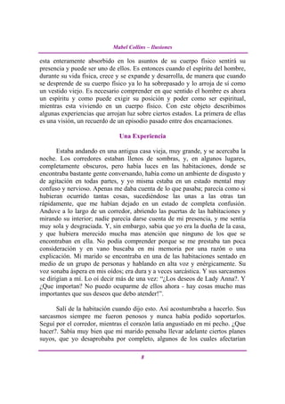 Mabel Collins – Ilusiones

esta enteramente absorbido en los asuntos de su cuerpo físico sentirá su
presencia y puede ser uno de ellos. Es entonces cuando el espíritu del hombre,
durante su vida física, crece y se expande y desarrolla, de manera que cuando
se desprende de su cuerpo físico ya lo ha sobrepasado y lo arroja de sí como
un vestido viejo. Es necesario comprender en que sentido el hombre es ahora
un espíritu y como puede exigir su posición y poder como ser espiritual,
mientras esta viviendo en un cuerpo físico. Con este objeto describimos
algunas experiencias que arrojan luz sobre ciertos estados. La primera de ellas
es una visión, un recuerdo de un episodio pasado entre dos encarnaciones.

                              Una Experiencia

       Estaba andando en una antigua casa vieja, muy grande, y se acercaba la
noche. Los corredores estaban llenos de sombras, y, en algunos lugares,
completamente obscuros, pero había luces en las habitaciones, donde se
encontraba bastante gente conversando, había como un ambiente de disgusto y
de agitación en todas partes, y yo misma estaba en un estado mental muy
confuso y nervioso. Apenas me daba cuenta de lo que pasaba; parecía como si
hubieran ocurrido tantas cosas, sucediéndose las unas a las otras tan
rápidamente, que me habían dejado en un estado de completa confusión.
Anduve a lo largo de un corredor, abriendo las puertas de las habitaciones y
mirando su interior; nadie parecía darse cuenta de mi presencia, y me sentía
muy sola y desgraciada. Y, sin embargo, sabia que yo era la dueña de la casa,
y que hubiera merecido mucha mas atención que ninguno de los que se
encontraban en ella. No podía comprender porque se me prestaba tan poca
consideración y en vano buscaba en mi memoria por una razón o una
explicación. Mi marido se encontraba en una de las habitaciones sentado en
medio de un grupo de personas y hablando en alta voz y enérgicamente. Su
voz sonaba áspera en mis oídos; era dura y a veces sarcástica. Y sus sarcasmos
se dirigían a mí. Lo oí decir más de una vez: “¿Los deseos de Lady Anna?. Y
¿Que importan? No puedo ocuparme de ellos ahora - hay cosas mucho mas
importantes que sus deseos que debo atender!”.

      Salí de la habitación cuando dijo esto. Así acostumbraba a hacerlo. Sus
sarcasmos siempre me fueron penosos y nunca había podido soportarlos.
Seguí por el corredor, mientras el corazón latía angustiado en mi pecho. ¿Que
hacer?. Sabía muy bien que mi marido pensaba llevar adelante ciertos planes
suyos, que yo desaprobaba por completo, algunos de los cuales afectarían

                                       8
 