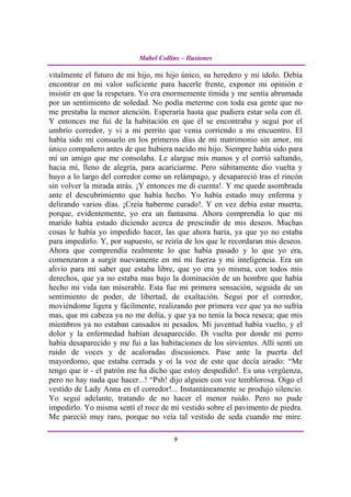 Mabel Collins – Ilusiones

vitalmente el futuro de mi hijo, mi hijo único, su heredero y mi ídolo. Debía
encontrar en mi valor suficiente para hacerle frente, exponer mi opinión e
insistir en que la respetara. Yo era enormemente tímida y me sentía abrumada
por un sentimiento de soledad. No podía meterme con toda esa gente que no
me prestaba la menor atención. Esperaría hasta que pudiera estar sola con él.
Y entonces me fui de la habitación en que él se encontraba y seguí por el
umbrío corredor, y vi a mi perrito que venia corriendo a mi encuentro. El
había sido mi consuelo en los primeros días de mi matrimonio sin amor, mi
único compañero antes de que hubiera nacido mi hijo. Siempre había sido para
mí un amigo que me consolaba. Le alargue mis manos y el corrió saltando,
hacia mí, lleno de alegría, para acariciarme. Pero súbitamente dio vuelta y
huyo a lo largo del corredor como un relámpago, y desapareció tras el rincón
sin volver la mirada atrás. ¡Y entonces me di cuenta!. Y me quede asombrada
ante el descubrimiento que había hecho. Yo había estado muy enferma y
delirando varios días. ¡Creía haberme curado!. Y en vez debía estar muerta,
porque, evidentemente, yo era un fantasma. Ahora comprendía lo que mi
marido había estado diciendo acerca de prescindir de mis deseos. Muchas
cosas le había yo impedido hacer, las que ahora haría, ya que yo no estaba
para impedirlo. Y, por supuesto, se reiría de los que le recordaran mis deseos.
Ahora que comprendía realmente lo que había pasado y lo que yo era,
comenzaron a surgir nuevamente en mí mi fuerza y mi inteligencia. Era un
alivio para mi saber que estaba libre, que yo era yo misma, con todos mis
derechos, que ya no estaba mas bajo la dominación de un hombre que había
hecho mi vida tan miserable. Esta fue mi primera sensación, seguida de un
sentimiento de poder, de libertad, de exaltación. Seguí por el corredor,
moviéndome ligera y fácilmente, realizando por primera vez que ya no sufría
mas, que mi cabeza ya no me dolía, y que ya no tenia la boca reseca; que mis
miembros ya no estaban cansados ni pesados. Mi juventud había vuelto, y el
dolor y la enfermedad habían desaparecido. Di vuelta por donde mi perro
había desaparecido y me fui a las habitaciones de los sirvientes. Allí sentí un
ruido de voces y de acaloradas discusiones. Pase ante la puerta del
mayordomo, que estaba cerrada y oí la voz de este que decía airado: “Me
tengo que ir - el patrón me ha dicho que estoy despedido!. Es una vergüenza,
pero no hay nada que hacer...! “Psh! dijo alguien con voz temblorosa. Oigo el
vestido de Lady Anna en el corredor!... Instantáneamente se produjo silencio.
Yo seguí adelante, tratando de no hacer el menor ruido. Pero no pude
impedirlo. Yo misma sentí el roce de mi vestido sobre el pavimento de piedra.
Me pareció muy raro, porque no veía tal vestido de seda cuando me mire.

                                       9
 