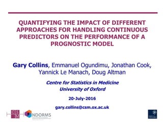 QUANTIFYING THE IMPACT OF DIFFERENT
APPROACHES FOR HANDLING CONTINUOUS
PREDICTORS ON THE PERFORMANCE OF A
PROGNOSTIC MODEL
Gary Collins, Emmanuel Ogundimu, Jonathan Cook,
Yannick Le Manach, Doug Altman
Centre for Statistics in Medicine
University of Oxford
20-July-2016
gary.collins@csm.ox.ac.uk
 