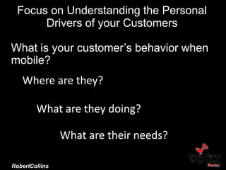 Focus on Understanding the Personal
Drivers of your Customers
Brand Camp University
October 9, 2014
@RobertCollins
Where are they??
What are their needs?
What are they doing?
What is your customer’s behavior when
mobile?
 