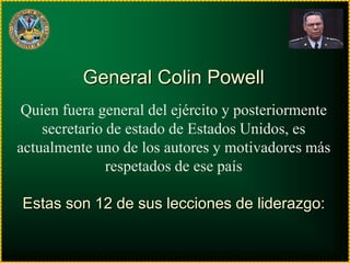 General Colin Powell
 Quien fuera general del ejército y posteriormente
    secretario de estado de Estados Unidos, es
actualmente uno de los autores y motivadores más
               respetados de ese país

Estas son 12 de sus lecciones de liderazgo:
 
