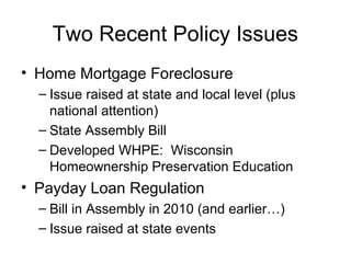 Two Recent Policy Issues
• Home Mortgage Foreclosure
– Issue raised at state and local level (plus
national attention)
– State Assembly Bill
– Developed WHPE: Wisconsin
Homeownership Preservation Education
• Payday Loan Regulation
– Bill in Assembly in 2010 (and earlier…)
– Issue raised at state events
 