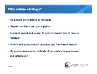 Why online strategy?


•  Help build our initiative or message

•  Expand audience and participation

•  Increase speed and impact to deliver content and to receive

   feedback

•  Inform and educate in an objective and fact-based manner

•  Support conventional methods of outreach, communication

   and information



Page  19
 