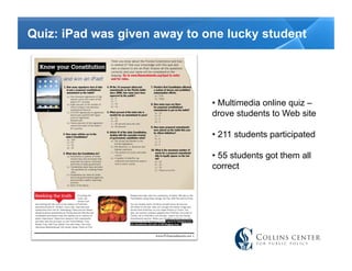 Quiz: iPad was given away to one lucky student




                              •  Multimedia online quiz –
                              drove students to Web site

                              •  211 students participated

                              •  55 students got them all
                              correct
 