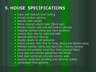 Foyer with Spanish style roofing Arched window opening Spanish style canopy Stone covered column base (Stone age) Kitchen counter with sink and built-in cabinets Elegantly painted ceiling and room partitions Ceramic floor tiles for toilet and bath Spanish bathroom fixtures Sizable closets for all bedrooms Deluxe ceramic floor tiles for living, dining and kitchen areas Polished wooden railing and stairs (for 2 storey houses) Stained and polished wood floor finish (second floor) Long-span pre-painted galvanized roof sheets Solid steel reinforced concrete exterior walls Superior residential plumbing and electrical system Landscaped front gardens 5. HOUSE  SPECIFICATIONS 