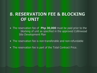 8. RESERVATION FEE & BLOCKING  OF UNIT The reservation fee of  Php 30,000  must be paid prior to the  blocking of unit as specified in the approved Collinwood  Site Development Plan The reservation fee is non-transferable and non-refundable The reservation fee is part of the Total Contract Price. 