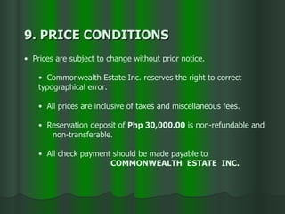 9. PRICE CONDITIONS  Prices are subject to change without prior notice. Commonwealth Estate Inc. reserves the right to correct  typographical error. All prices are inclusive of taxes and miscellaneous fees. Reservation deposit of  Php 30,000.00  is non-refundable and  non-transferable. All check payment should be made payable to  COMMONWEALTH  ESTATE  INC. 