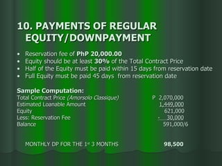 10. PAYMENTS OF REGULAR  EQUITY/DOWNPAYMENT Reservation fee   of  PhP 20,000.00   Equity should be at least  30%  of the Total Contract Price Half of the Equity must be paid within 15 days from reservation date Full Equity must be paid 45 days  from reservation date Sample Computation: Total Contract Price  (Amorsolo Classique)   P  2,070,000  Estimated Loanable Amount   1,449,000 Equity   621,000 Less: Reservation Fee    -  30,000   Balance    591,000/6 MONTHLY DP FOR THE 1 st  3 MONTHS   98,500 