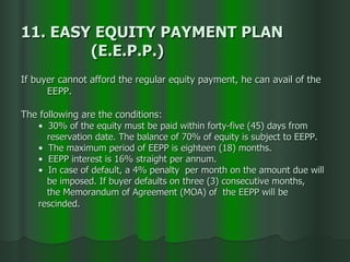 11. EASY EQUITY PAYMENT PLAN  (E.E.P.P.) If buyer cannot afford the regular equity payment, he can avail of the  EEPP.  The following are the conditions: 30% of the equity must be paid within forty-five (45) days from  reservation date. The balance of 70% of equity is subject to EEPP. The maximum period of EEPP is eighteen (18) months. EEPP interest is 16% straight per annum.  In case of default, a 4% penalty  per month on the amount due will  be imposed. If buyer defaults on three (3) consecutive months,  the Memorandum of Agreement (MOA) of  the EEPP will be  rescinded. 
