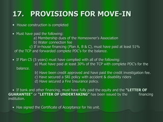17.  PROVISIONS FOR MOVE-IN House construction is completed Must have paid the following: a) Membership dues of the Homeowner’s Association b) Water connection fee c) If in-house financing (Plan A, B & C), must have paid at least 51%  of the TCP and forwarded complete PDC’s for the balance.  If Plan C5 (5 years) must have complied with all of the following: a) Must have paid at least 30% of the TCP with complete PDC’s for the balance. b) Have been credit approved and have paid the credit investigation fee. c) Have secured a SRI policy with accident & disability riders d) Have secured a Fire Insurance policy. If bank and other financing, must have fully paid the equity and the  “LETTER OF  GUARANTEE”  or  “LETTER OF UNDERTAKING”  has been issued by the  financing  institution. Has signed the Certificate of Acceptance for his unit.  