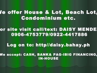 We offer House & Lot, Beach Lot,  Condominium etc. For site visit call/text: DAISY MENDEZ 0906-4753779/0922-4417886 Log on to: http//daisy.bahay.ph We accept: CASH, BANK& PAG-IBIG FINANCING, IN-HOUSE 