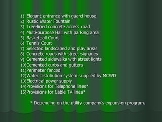 Elegant entrance with guard house Rustic Water Fountain Tree-lined concrete access road Multi-purpose Hall with parking area Basketball Court Tennis Court Selected landscaped and play areas Concrete roads with street signages Cemented sidewalks with street lights Cemented curbs and gutters Perimeter fenced Water distribution system supplied by MCWD Electrical power supply Provisions for Telephone lines* Provisions for Cable TV lines* * Depending on the utility company’s expansion program. 