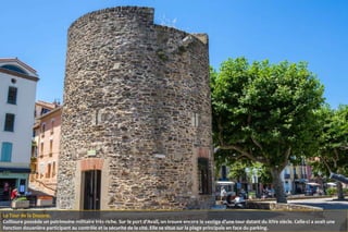 La Tour de la Douane.
Collioure possède un patrimoine militaire très riche. Sur le port d’Avall, on trouve encore le vestige d’une tour datant du XIVe siècle. Celle-ci a avait une
fonction douanière participant au contrôle et la sécurité de la cité. Elle se situe sur la plage principale en face du parking.
 