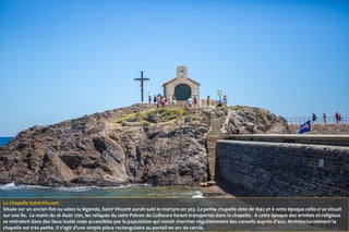 La Chapelle Saint-Vincent.
Située sur un ancien îlot ou selon la légende, Saint Vincent aurait subi le martyre en 303. La petite chapelle date de 1642 et à cette époque celle-ci se situait
sur une île. Le matin du 16 Août 1701, les reliques du saint Patron de Collioure furent transportés dans la chapelle. A cette époque des ermites et religieux
se retiraient dans des lieux isolés mais accessibles par la population qui venait chercher régulièrement des conseils auprès d'eux. Architecturalement la
chapelle est très petite. Il s'agit d'une simple pièce rectangulaire au portail en arc de cercle.
 