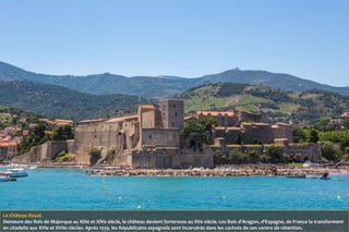 Le Château Royal.
Demeure des Rois de Majorque au XIIIe et XIVe siècle, le château devient forteresse au XVe siècle. Les Rois d'Aragon, d'Espagne, de France la transforment
en citadelle aux XVIe et XVIIe siècles. Après 1939, les Républicains espagnols sont incarcérés dans les cachots de son centre de rétention.
 