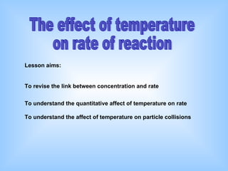 The effect of temperature  on rate of reaction Lesson aims: To revise the link between concentration and rate   To understand the quantitative affect of temperature on rate To understand the affect of temperature on particle collisions 