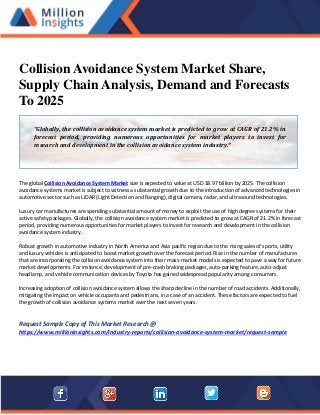 Collision Avoidance System Market Share,
Supply Chain Analysis, Demand and Forecasts
To 2025
The global Collision Avoidance System Market size is expected to value at USD 18.97 billion by 2025. The collision
avoidance systems market is subject to witness a substantial growth due to the introduction of advanced technologies in
automotive sector such as LiDAR (Light Detection and Ranging), digital camera, radar, and ultrasound technologies.
Luxury car manufactures are spending substantial amount of money to exploit the use of high degree systems for their
active safety packages. Globally, the collision avoidance system market is predicted to grow at CAGR of 21.2% in forecast
period, providing numerous opportunities for market players to invest for research and development in the collision
avoidance system industry.
Robust growth in automotive industry in North America and Asia pacific region due to the rising sales of sports, utility
and luxury vehicles is anticipated to boost market growth over the forecast period. Rise in the number of manufactures
that are incorporating the collision avoidance system into their mass-market models is expected to pave a way for future
market developments. For instance, development of pre-crash braking packages, auto-parking feature, auto-adjust
headlamp, and vehicle communication devices by Toyota has gained widespread popularity among consumers.
Increasing adoption of collision avoidance system allows the sharp decline in the number of road accidents. Additionally,
mitigating the impact on vehicle occupants and pedestrians, in a case of an accident. These factors are expected to fuel
the growth of collision avoidance systems market over the next seven years.
Request Sample Copy of This Market Research @
https://www.millioninsights.com/industry-reports/collision-avoidance-system-market/request-sample
“Globally, the collision avoidance system market is predicted to grow at CAGR of 21.2% in
forecast period, providing numerous opportunities for market players to invest for
research and development in the collision avoidance system industry.”
 