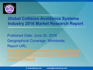 Global Collision Avoidance Systems
Industry 2016 Market Research Report
Published Date: June 20, 2016
Geographical Coverage: Worldwide,
Report URL:
http://emarketorg.com/pro/global-collision-
avoidance-systems-industry-2016-market-
research-report/
© emarketorg.com sales@emarketorg.com
 