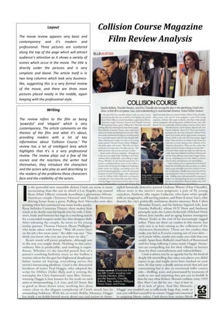 Layout
The movie review appears very basic and
contemporary and it’s modern and
professional. Three pictures are scattered
along the top of the page which will attract
audience’s attention as it shows a variety of
scenes which occur in the movie. The title is
directly under the pictures and is very
simplistic and bland. The article itself is in
two long columns which look very businesslike, suggesting this is a very formal review
of the movie, and there are three more
pictures placed neatly in the middle, again
keeping with the professional-style.

Writing
The review refers to the film as being
‘powerful’ and ‘elegant’ which is very
contemporary. The article comments on the
themes of the film and what it’s about,
providing readers with a lot of key
information about ‘Collision Course.’ The
review has a lot of intelligent lexis which
highlights that it’s is a very professional
review. The review plays out a few of the
scenes and the reactions the writer had
themselves, they introduce the characters
and the actors who play as well describing to
the readers of the problems these characters
face and the credibility of the actors.

Collision Course Magazine
Film Review Analysis

 
