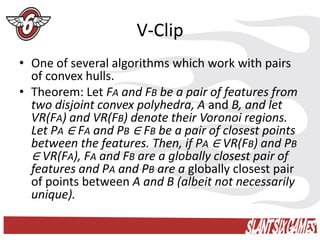 V-Clip
• One of several algorithms which work with pairs
  of convex hulls.
• Theorem: Let FA and FB be a pair of features from
  two disjoint convex polyhedra, A and B, and let
  VR(FA) and VR(FB) denote their Voronoi regions.
  Let PA ∈ FA and PB ∈ FB be a pair of closest points
  between the features. Then, if PA ∈ VR(FB) and PB
  ∈ VR(FA), FA and FB are a globally closest pair of
  features and PA and PB are a globally closest pair
  of points between A and B (albeit not necessarily
  unique).
 